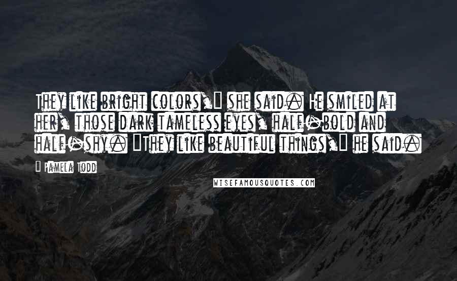 Pamela Todd Quotes: They like bright colors," she said. He smiled at her, those dark tameless eyes, half-bold and half-shy. "They like beautiful things," he said.