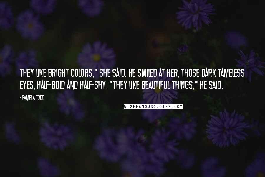Pamela Todd Quotes: They like bright colors," she said. He smiled at her, those dark tameless eyes, half-bold and half-shy. "They like beautiful things," he said.
