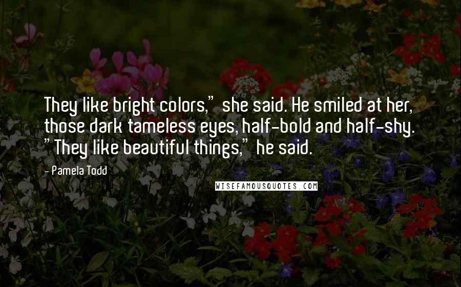 Pamela Todd Quotes: They like bright colors," she said. He smiled at her, those dark tameless eyes, half-bold and half-shy. "They like beautiful things," he said.