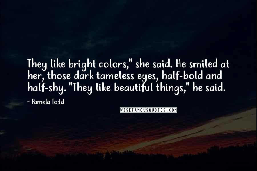 Pamela Todd Quotes: They like bright colors," she said. He smiled at her, those dark tameless eyes, half-bold and half-shy. "They like beautiful things," he said.