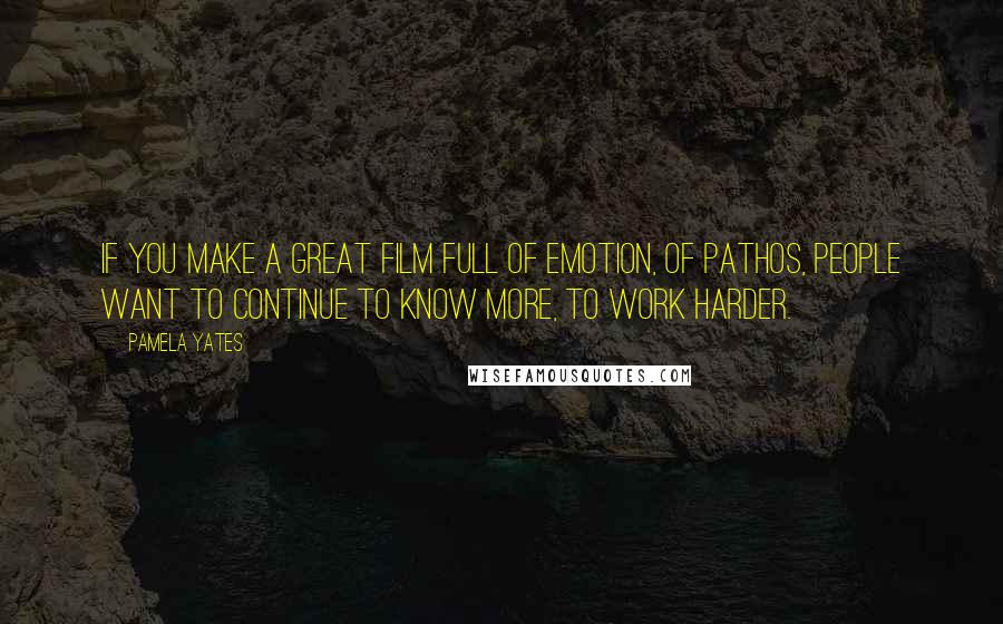 Pamela Yates Quotes: If you make a great film full of emotion, of pathos, people want to continue to know more, to work harder.