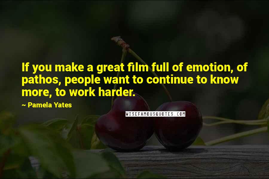 Pamela Yates Quotes: If you make a great film full of emotion, of pathos, people want to continue to know more, to work harder.