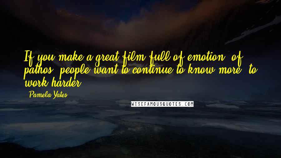 Pamela Yates Quotes: If you make a great film full of emotion, of pathos, people want to continue to know more, to work harder.