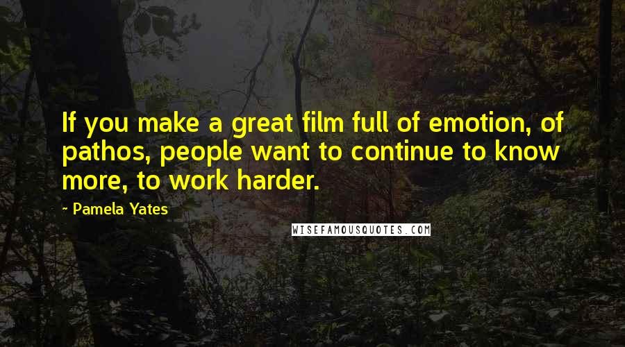 Pamela Yates Quotes: If you make a great film full of emotion, of pathos, people want to continue to know more, to work harder.