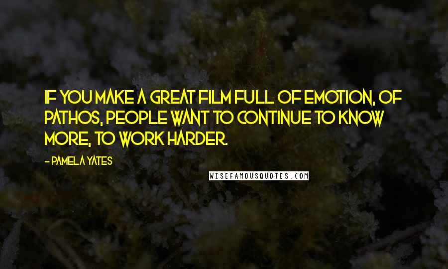 Pamela Yates Quotes: If you make a great film full of emotion, of pathos, people want to continue to know more, to work harder.