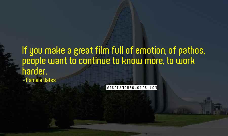 Pamela Yates Quotes: If you make a great film full of emotion, of pathos, people want to continue to know more, to work harder.