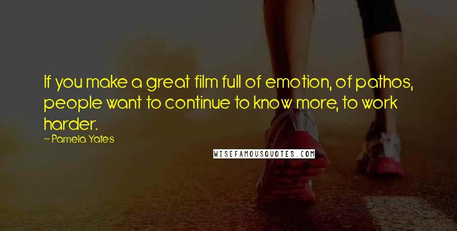 Pamela Yates Quotes: If you make a great film full of emotion, of pathos, people want to continue to know more, to work harder.