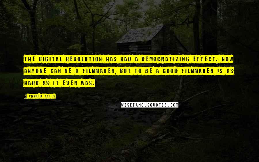 Pamela Yates Quotes: The digital revolution has had a democratizing effect. Now anyone can be a filmmaker, but to be a good filmmaker is as hard as it ever was.