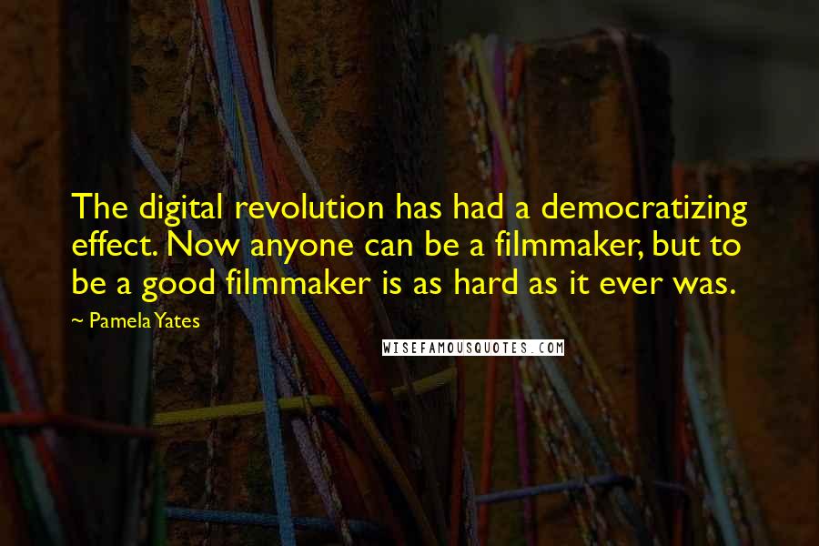 Pamela Yates Quotes: The digital revolution has had a democratizing effect. Now anyone can be a filmmaker, but to be a good filmmaker is as hard as it ever was.