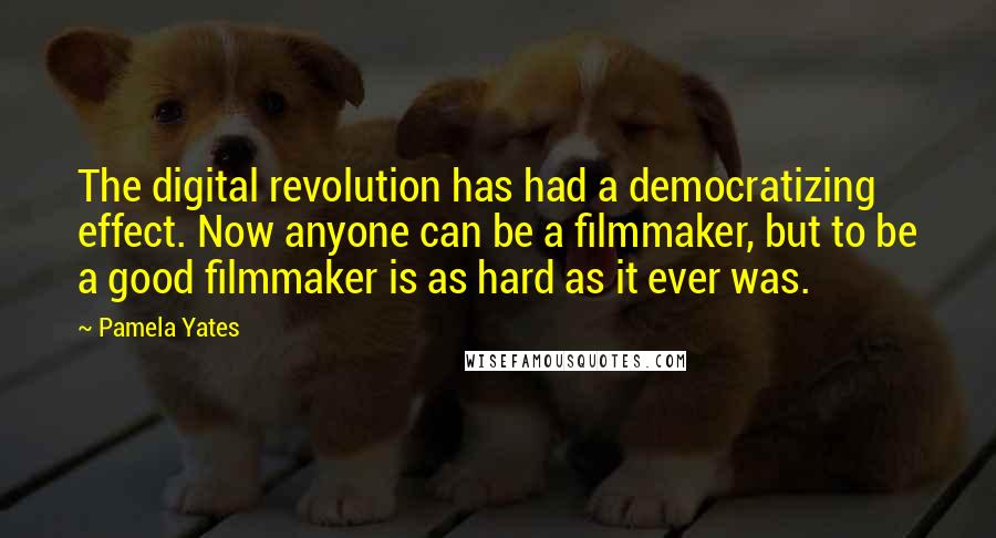 Pamela Yates Quotes: The digital revolution has had a democratizing effect. Now anyone can be a filmmaker, but to be a good filmmaker is as hard as it ever was.