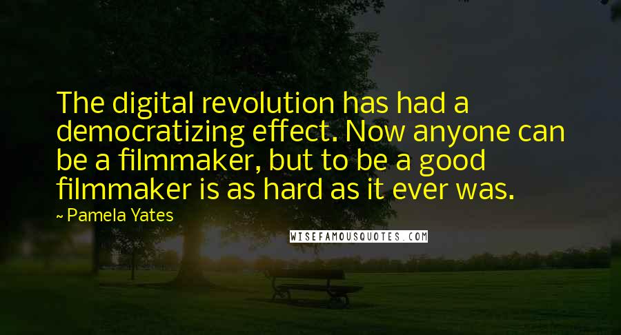 Pamela Yates Quotes: The digital revolution has had a democratizing effect. Now anyone can be a filmmaker, but to be a good filmmaker is as hard as it ever was.