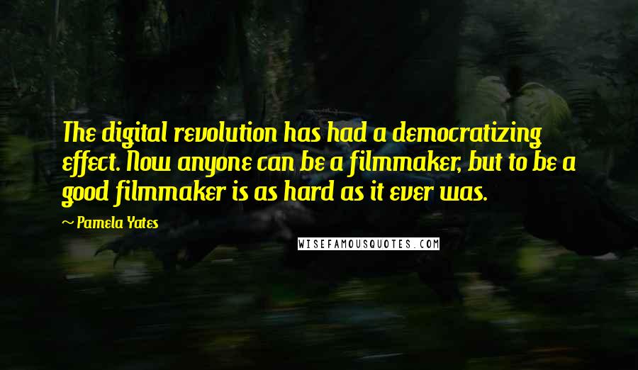 Pamela Yates Quotes: The digital revolution has had a democratizing effect. Now anyone can be a filmmaker, but to be a good filmmaker is as hard as it ever was.