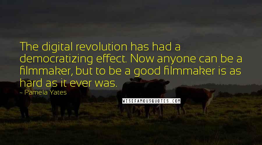 Pamela Yates Quotes: The digital revolution has had a democratizing effect. Now anyone can be a filmmaker, but to be a good filmmaker is as hard as it ever was.