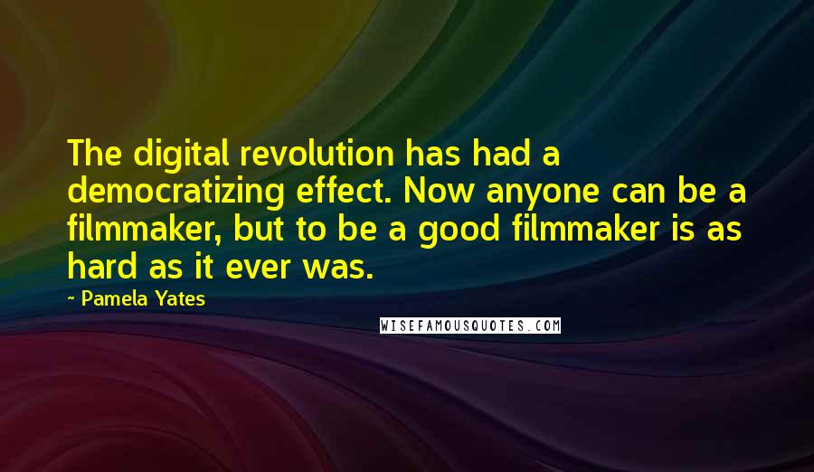 Pamela Yates Quotes: The digital revolution has had a democratizing effect. Now anyone can be a filmmaker, but to be a good filmmaker is as hard as it ever was.