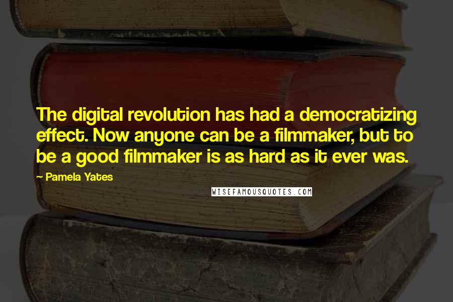 Pamela Yates Quotes: The digital revolution has had a democratizing effect. Now anyone can be a filmmaker, but to be a good filmmaker is as hard as it ever was.