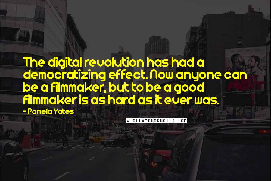 Pamela Yates Quotes: The digital revolution has had a democratizing effect. Now anyone can be a filmmaker, but to be a good filmmaker is as hard as it ever was.