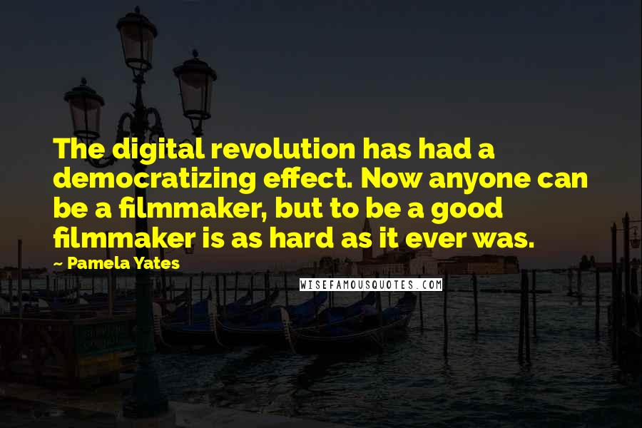 Pamela Yates Quotes: The digital revolution has had a democratizing effect. Now anyone can be a filmmaker, but to be a good filmmaker is as hard as it ever was.