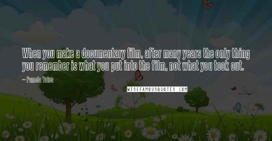 Pamela Yates Quotes: When you make a documentary film, after many years the only thing you remember is what you put into the film, not what you took out.