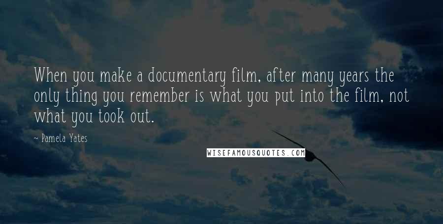 Pamela Yates Quotes: When you make a documentary film, after many years the only thing you remember is what you put into the film, not what you took out.