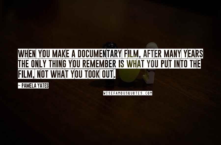 Pamela Yates Quotes: When you make a documentary film, after many years the only thing you remember is what you put into the film, not what you took out.
