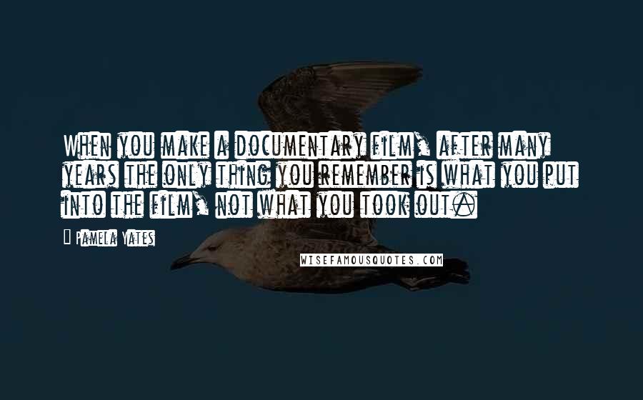 Pamela Yates Quotes: When you make a documentary film, after many years the only thing you remember is what you put into the film, not what you took out.