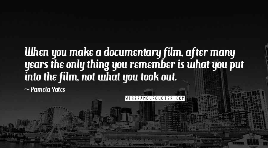 Pamela Yates Quotes: When you make a documentary film, after many years the only thing you remember is what you put into the film, not what you took out.