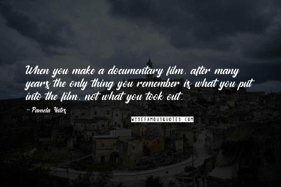 Pamela Yates Quotes: When you make a documentary film, after many years the only thing you remember is what you put into the film, not what you took out.