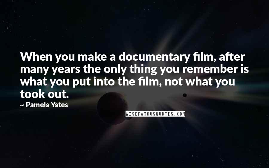 Pamela Yates Quotes: When you make a documentary film, after many years the only thing you remember is what you put into the film, not what you took out.