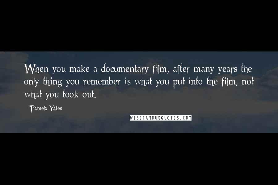 Pamela Yates Quotes: When you make a documentary film, after many years the only thing you remember is what you put into the film, not what you took out.