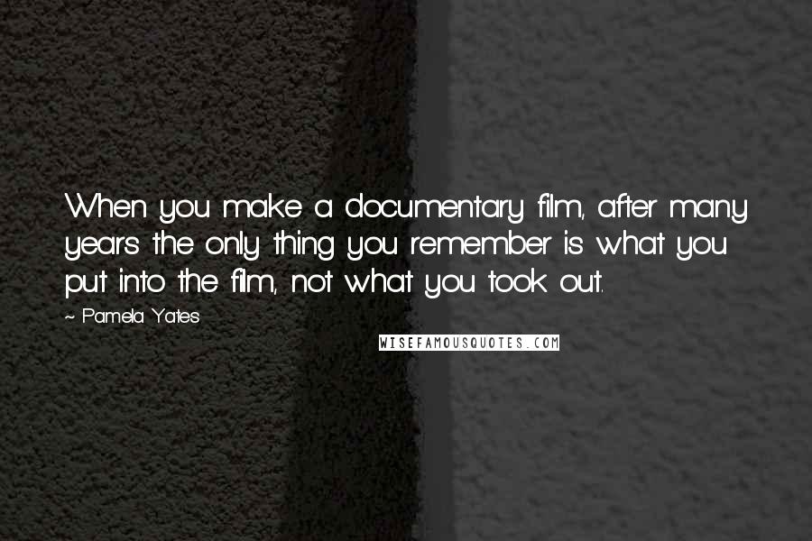 Pamela Yates Quotes: When you make a documentary film, after many years the only thing you remember is what you put into the film, not what you took out.