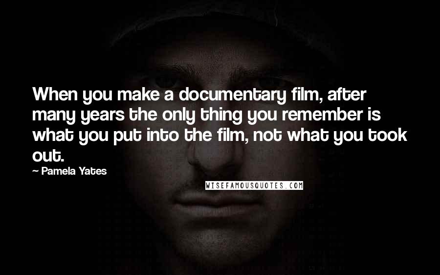 Pamela Yates Quotes: When you make a documentary film, after many years the only thing you remember is what you put into the film, not what you took out.