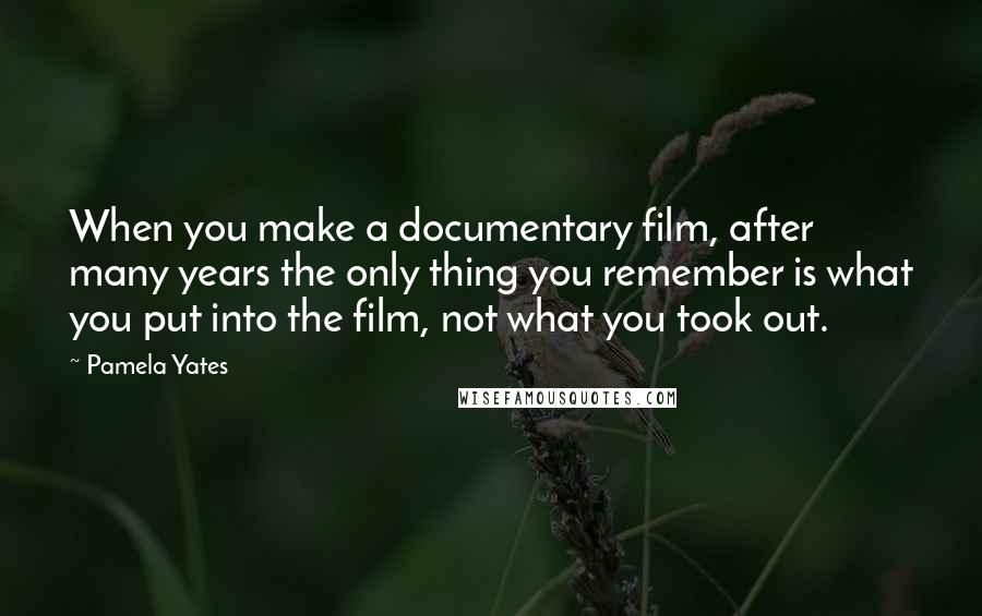 Pamela Yates Quotes: When you make a documentary film, after many years the only thing you remember is what you put into the film, not what you took out.