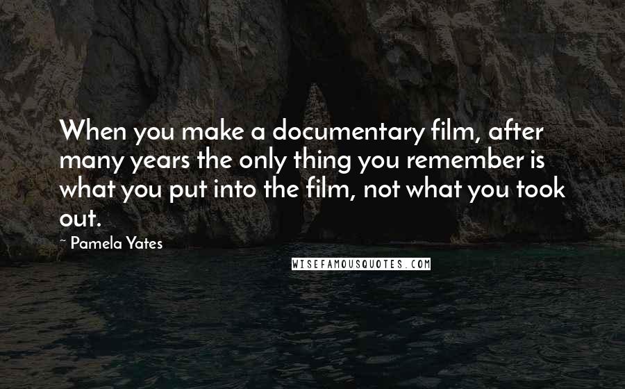 Pamela Yates Quotes: When you make a documentary film, after many years the only thing you remember is what you put into the film, not what you took out.