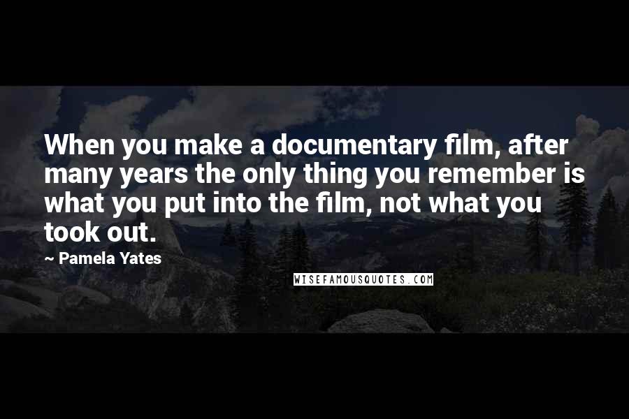 Pamela Yates Quotes: When you make a documentary film, after many years the only thing you remember is what you put into the film, not what you took out.