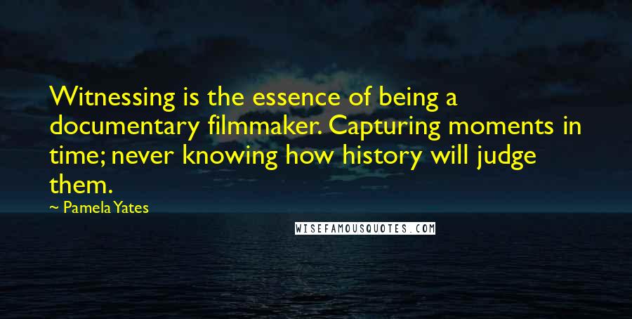 Pamela Yates Quotes: Witnessing is the essence of being a documentary filmmaker. Capturing moments in time; never knowing how history will judge them.