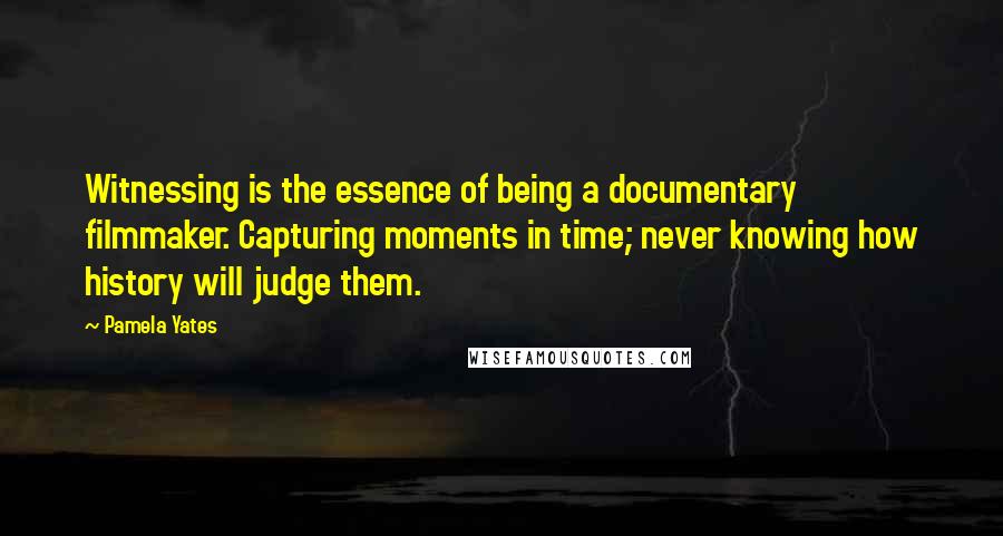 Pamela Yates Quotes: Witnessing is the essence of being a documentary filmmaker. Capturing moments in time; never knowing how history will judge them.