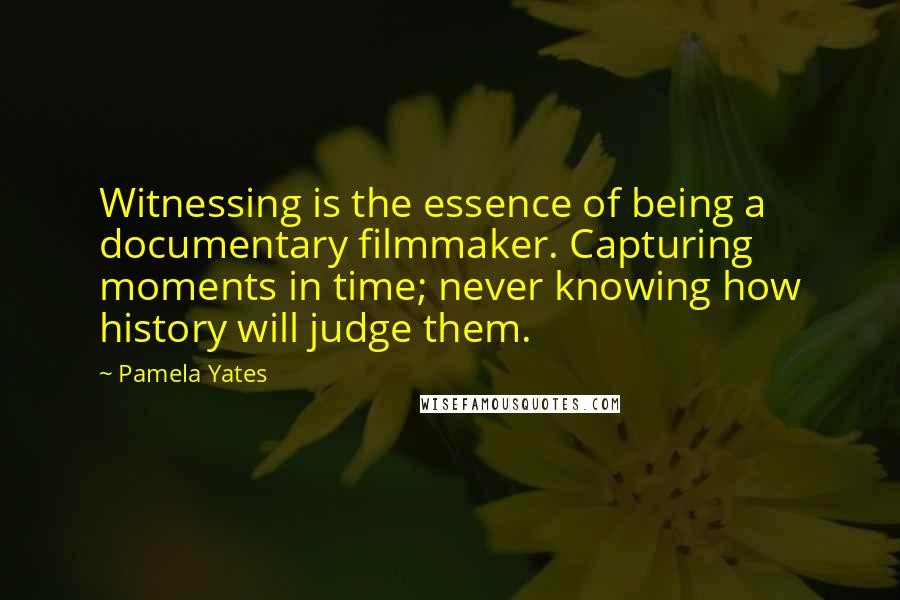 Pamela Yates Quotes: Witnessing is the essence of being a documentary filmmaker. Capturing moments in time; never knowing how history will judge them.