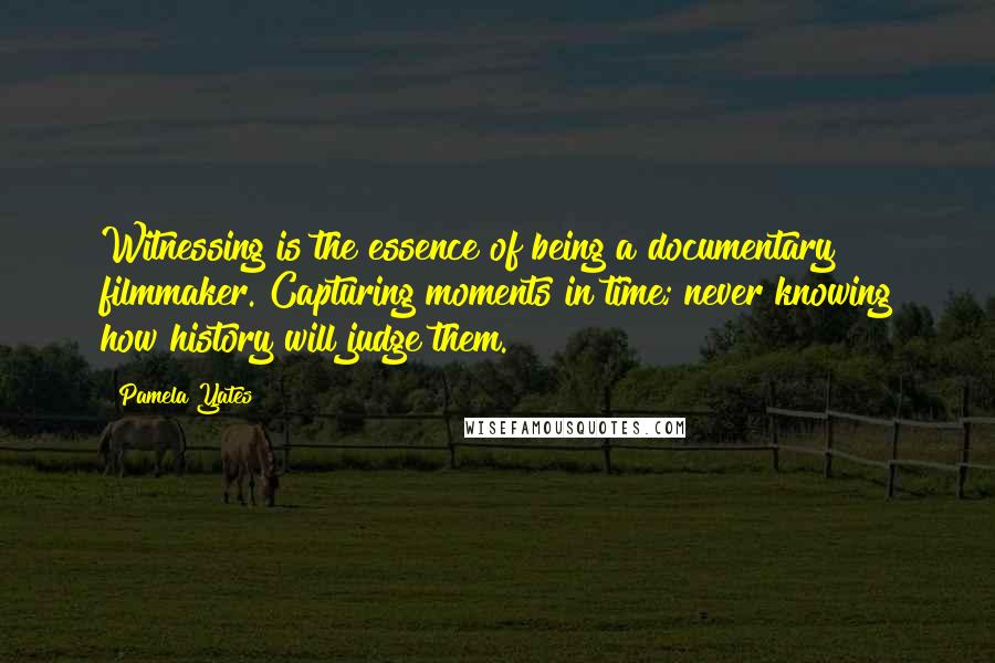 Pamela Yates Quotes: Witnessing is the essence of being a documentary filmmaker. Capturing moments in time; never knowing how history will judge them.