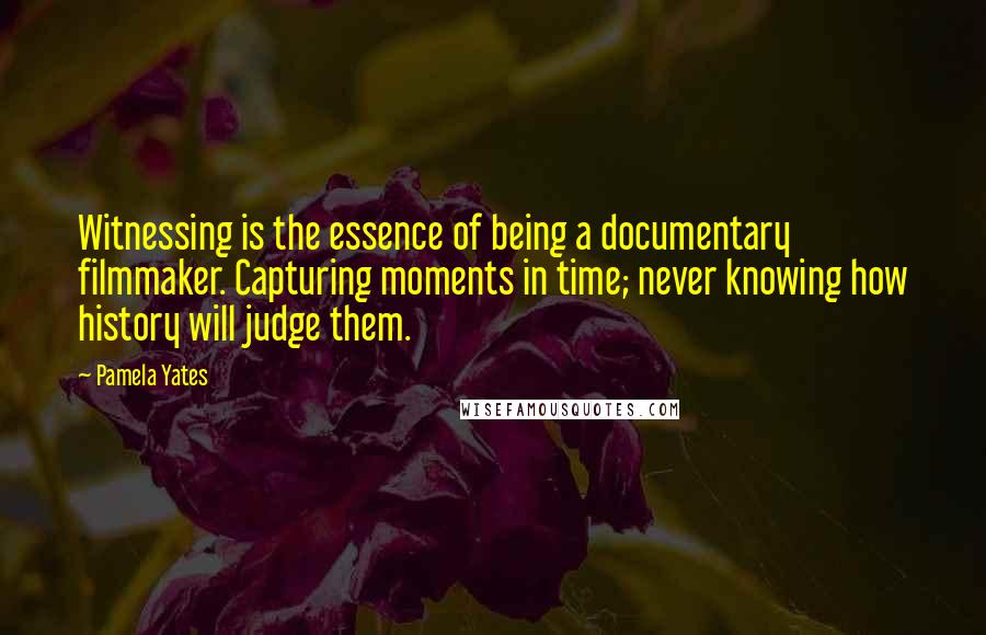 Pamela Yates Quotes: Witnessing is the essence of being a documentary filmmaker. Capturing moments in time; never knowing how history will judge them.