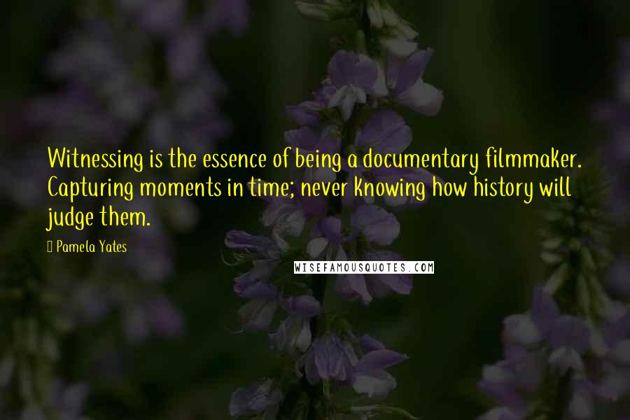 Pamela Yates Quotes: Witnessing is the essence of being a documentary filmmaker. Capturing moments in time; never knowing how history will judge them.