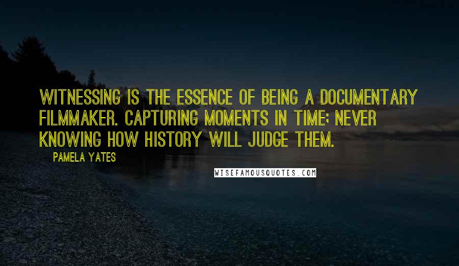 Pamela Yates Quotes: Witnessing is the essence of being a documentary filmmaker. Capturing moments in time; never knowing how history will judge them.