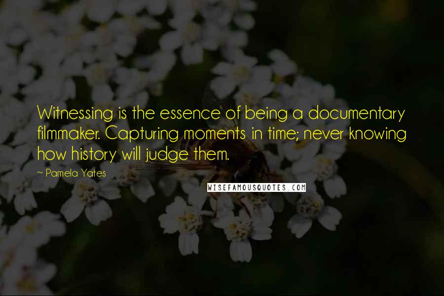 Pamela Yates Quotes: Witnessing is the essence of being a documentary filmmaker. Capturing moments in time; never knowing how history will judge them.