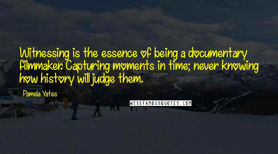 Pamela Yates Quotes: Witnessing is the essence of being a documentary filmmaker. Capturing moments in time; never knowing how history will judge them.