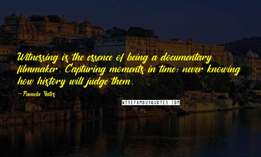 Pamela Yates Quotes: Witnessing is the essence of being a documentary filmmaker. Capturing moments in time; never knowing how history will judge them.