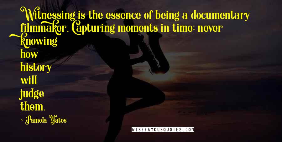 Pamela Yates Quotes: Witnessing is the essence of being a documentary filmmaker. Capturing moments in time; never knowing how history will judge them.