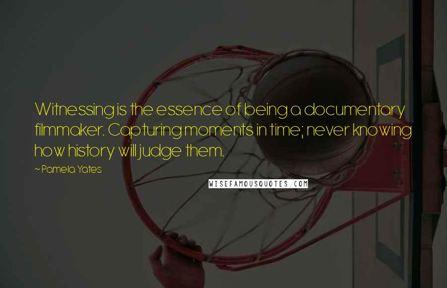 Pamela Yates Quotes: Witnessing is the essence of being a documentary filmmaker. Capturing moments in time; never knowing how history will judge them.