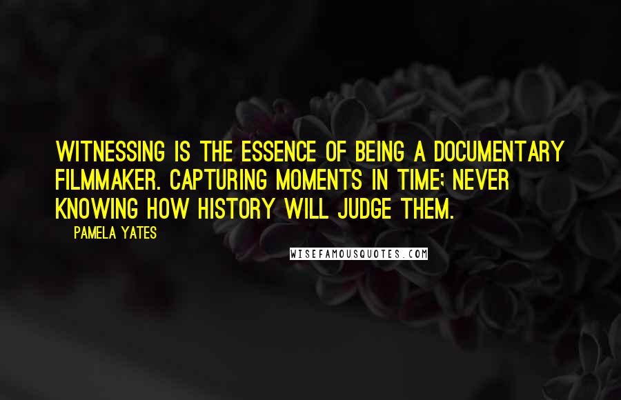 Pamela Yates Quotes: Witnessing is the essence of being a documentary filmmaker. Capturing moments in time; never knowing how history will judge them.