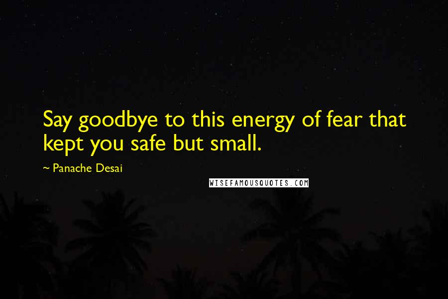 Panache Desai Quotes: Say goodbye to this energy of fear that kept you safe but small.