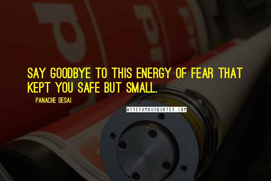 Panache Desai Quotes: Say goodbye to this energy of fear that kept you safe but small.