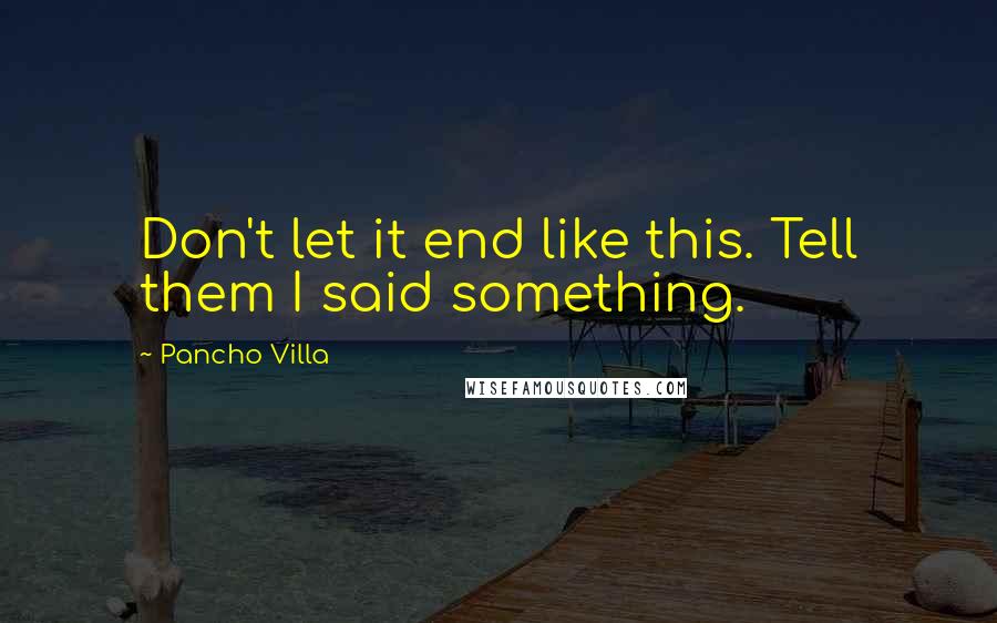 Pancho Villa Quotes: Don't let it end like this. Tell them I said something.